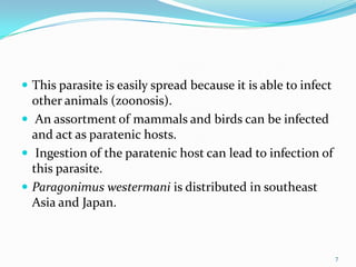  This parasite is easily spread because it is able to infect
  other animals (zoonosis).
 An assortment of mammals and birds can be infected
  and act as paratenic hosts.
 Ingestion of the paratenic host can lead to infection of
  this parasite.
 Paragonimus westermani is distributed in southeast
  Asia and Japan.



                                                                7
 