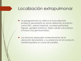 Localización extrapulmonar
 La paragonimosis no clásica es la localización
ectópica del parásito en zonas diferentes al pulmón,
como SNC, pared intestinal, cavidad peritoneal,
hígado, ganglios linfáticos, tejido celular subcutáneo
e incluso vías genitourinarias.
 Los síntomas dependen evidentemente de la
ubicación del parásito, y su presencia en el conducto
cefalorraquídeo es causa de parálisis.
 