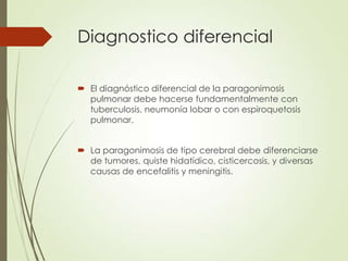 Diagnostico diferencial
 El diagnóstico diferencial de la paragonimosis
pulmonar debe hacerse fundamentalmente con
tuberculosis, neumonía lobar o con espiroquetosis
pulmonar.
 La paragonimosis de tipo cerebral debe diferenciarse
de tumores, quiste hidatídico, cisticercosis, y diversas
causas de encefalitis y meningitis.
 