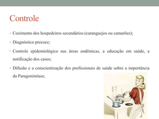 Controle
• Cozimento dos hospedeiros secundários (caranguejos ou camarões);

• Diagnóstico precoce;
• Controle epidemiológico nas áreas endêmicas, a educação em saúde, a

notificação dos casos;
• Difusão e a conscientização dos profissionais de saúde sobre a importância

da Paragonimíase;

 