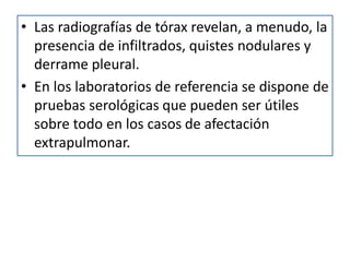 • Las radiografías de tórax revelan, a menudo, la
presencia de infiltrados, quistes nodulares y
derrame pleural.
• En los laboratorios de referencia se dispone de
pruebas serológicas que pueden ser útiles
sobre todo en los casos de afectación
extrapulmonar.
 