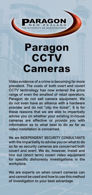 PARAGON
            N E W     Z E A L A N D
        THE AUTHORITY ON INVESTIGATIONS




         Paragon
          CCTV
         Cameras
Video evidence of a crime is becoming far more
prevalent. The costs of both overt and covert
CCTV technology has now entered the price
range of even the smallest of retail operators.
Paragon do not sell camera equipment. We
do not even have an alliance with a hardware
provider and do not “clip the ticket”. It is for
these reasons that we are able to impartially
advise you on whether your existing in-house
cameras are effective or provide you with
information as to what best to do as far as
video installation is concerned.

We are INDEPENDENT SECURITY CONSULTANTS
with the impartiality to advise you on what to do
as far as security cameras are concerned both
covert and overt. We do, however, install and
hire out (short term) covert video equipment
for specific dishonesty investigations in the
workplace.

We are experts on when covert cameras can
and cannot be used and how to use this method
of investigation to your best advantage.
 
