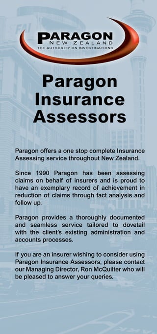 PARAGON
            N E W     Z E A L A N D
        THE AUTHORITY ON INVESTIGATIONS




       Paragon
      Insurance
      Assessors
Paragon offers a one stop complete Insurance
Assessing service throughout New Zealand.

Since 1990 Paragon has been assessing
claims on behalf of insurers and is proud to
have an exemplary record of achievement in
reduction of claims through fact analysis and
follow up.

Paragon provides a thoroughly documented
and seamless service tailored to dovetail
with the client’s existing administration and
accounts processes.

If you are an insurer wishing to consider using
Paragon Insurance Assessors, please contact
our Managing Director, Ron McQuilter who will
be pleased to answer your queries.
 