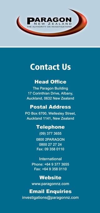 PARAGON
      N E W     Z E A L A N D
  THE AUTHORITY ON INVESTIGATIONS




    Contact Us
       Head Office
     The Paragon Building
  17 Corinthian Drive, Albany,
  Auckland, 0632 New Zealand

    Postal Address
 PO Box 6700, Wellesley Street,
  Auckland 1141, New Zealand

        Telephone
          (09) 377 3655
        0800 2PARAGON
         0800 27 27 24
        Fax: 09 358 0110

          International
     Phone: +64 9 377 3655
      Fax: +64 9 358 0110

          Website
     www.paragonnz.com

   Email Enquiries
investigations@paragonnz.com
 