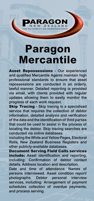 PARAGON
             N E W    Z E A L A N D
        THE AUTHORITY ON INVESTIGATIONS




       Paragon
      Mercantile
Asset Repossessions - Our experienced
and qualified Mercantile Agents maintain high
professional standards to ensure that asset
repossessions are conducted in an orderly,
lawful manner. Detailed reporting is provided
via email, with clients provided with regular
updates allowing them to easily monitor the
progress of each work request.
Skip Tracing - Skip tracing is a specialised
service that requires the collection of debtor
information, detailed analysis and verification
of the data and the identification of third parties
that could be used to assist in the process of
locating the debtor. Skip tracing searches are
conducted via online databases
including the White and Yellow Pages, Electoral
Rolls, New Zealand Business Registers and
other publicly-available databases.
Document Serving Field Calls services
include: Asset identification and reporting,
including: Confirmation of debtor contact
details. Address location and description.
Date and time of attendance. Names of
persons interviewed. Asset condition report/
photographs. Debtor personal interview
services, including: Arrangement of payment
schedules collection of overdue payments,
and process serving.
 