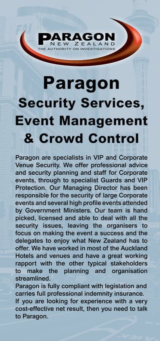 PARAGON
            N E W     Z E A L A N D
        THE AUTHORITY ON INVESTIGATIONS




         Paragon
Security Services,
Event Management
 & Crowd Control
Paragon are specialists in VIP and Corporate
Venue Security. We offer professional advice
and security planning and staff for Corporate
events, through to specialist Guards and VIP
Protection. Our Managing Director has been
responsible for the security of large Corporate
events and several high profile events attended
by Government Ministers. Our team is hand
picked, licensed and able to deal with all the
security issues, leaving the organisers to
focus on making the event a success and the
delegates to enjoy what New Zealand has to
offer. We have worked in most of the Auckland
Hotels and venues and have a great working
rapport with the other typical stakeholders
to make the planning and organisation
streamlined.
Paragon is fully compliant with legislation and
carries full professional indemnity insurance.
If you are looking for experience with a very
cost-effective net result, then you need to talk
to Paragon.
 