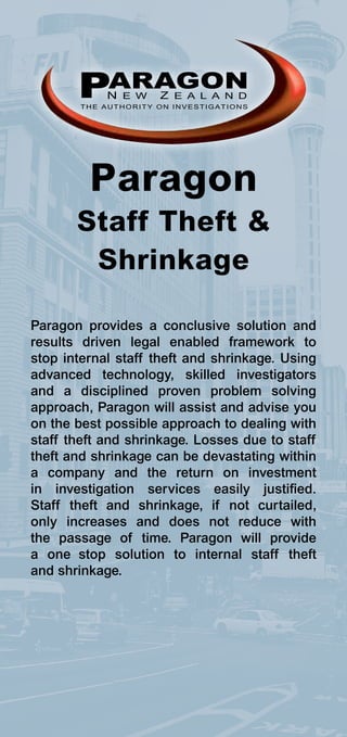 PARAGON
            N E W     Z E A L A N D
        THE AUTHORITY ON INVESTIGATIONS




         Paragon
       Staff Theft &
        Shrinkage

Paragon provides a conclusive solution and
results driven legal enabled framework to
stop internal staff theft and shrinkage. Using
advanced technology, skilled investigators
and a disciplined proven problem solving
approach, Paragon will assist and advise you
on the best possible approach to dealing with
staff theft and shrinkage. Losses due to staff
theft and shrinkage can be devastating within
a company and the return on investment
in investigation services easily justified.
Staff theft and shrinkage, if not curtailed,
only increases and does not reduce with
the passage of time. Paragon will provide
a one stop solution to internal staff theft
and shrinkage.
 