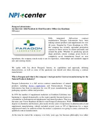_______________________________________________________________________
Paragon Laboratories:
An Interview with President & Chief Executive Officer Jay Kaufman
NPIcenter
Fully integrated, full-service contract
manufacturer Paragon Laboratories have been
making natural products and supplements for over
40 years. Founded by Victor Kaufman in 1970,
the company has recently expanded production
capacity to better service its clients nationally and
around the globe. Whether it's producing special
shape products, enteric coatings, green foods or
completely novel formulations based on new
ingredients, the company stands ready to use its experience, relationships and standards support
new and existing clients.
We spoke with Jay about Paragon's history, its capabilities and approach, defining
characteristics, as well as some of the questions one should ask when choosing a contract
manufacturer.
Who is Paragon and what is the company’s background in Contract manufacturing for the
Natural Products Industry?
Paragon Laboratories is a full service contract manufacturer of natural
products including dietary supplements and Nutraceuticals. Paragon
Laboratories has been in operation for over 40 years manufacturing and
packaging capsules, tablets and powders.
In 1970 the number of supplement marketers in Southern California was
beginning to expand dramatically, as the region quickly became known as
a trendsetter in both nutritional supplements and natural products. That was
the same year Victor Kaufman decided to start Paragon Laboratories. With
degrees in chemistry and business, plus nearly twenty years of experience in pharmaceutical and
supplement manufacturing, (which included several years as VP of Operations for a major
supplement brand), he understood that the market’s expansion was going to create a demand for
qualified contract manufacturers.
At the time he started the company, over forty years ago, his business philosophy was rather
 