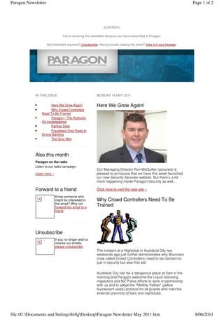 Paragon Newsletter                                                                                                                Page 1 of 2




                                                                        [CONTENT]

                                          You're receiving this newsletter because you have subscribed to Paragon.

                               Not interested anymore? Unsubscribe. Having trouble viewing this email? View it in your browser.




            IN THIS ISSUE                                          MONDAY 16 MAY 2011


            •         Here We Grow Again!                          Here We Grow Again!
            •         Why Crowd Controllers
                Need To Be Trained
            •         Paragon – The Authority
                On Investigations
            •         Partner Sites
            •         Fraudsters Find Flaws In
                Online Banking
            •         The Grey Men




            Also this month
            Paragon on the radio
            Listen to our radio campaign.
                                                                   Our Managing Director Ron McQuilter (pictured) is
            Listen here »                                          pleased to announce that we have this week launched
                                                                   our new Security Services website. But there’s a lot
                                                                   more happening inside Paragon Security as well...

            Forward to a friend                                    Click here to visit the new site »
                 Forward
                                    Know someone who
                                    might be interested in         Why Crowd Controllers Need To Be
                                    the email? Why not
                                    forward this email to a
                                                                   Trained
                                    friend.




            Unsubscribe
                 Unsubscribe
                                    If you no longer wish to
                                    receive our emails,
                                    please unsubscribe.
                                                                   The incident at a Nightclub in Auckland City two
                                                                   weekends ago just further demonstrates why Bouncers
                                                                   (now called Crowd Controllers) need to be trained not
                                                                   just in security but also first aid.

                                                                   Auckland City can be a dangerous place at 2am in the
                                                                   morning and Paragon welcome the Liquor licensing
                                                                   inspectors and NZ Police efforts to work in partnership
                                                                   with us and to adopt the "Mellow Yellow" (yellow
                                                                   fluorescent vests) protocol for all guards who man the
                                                                   external precincts of bars and nightclubs.




file://C:Documents and SettingsbillgDesktopParagon Newsletter May 2011.htm                                                     8/06/2011
 