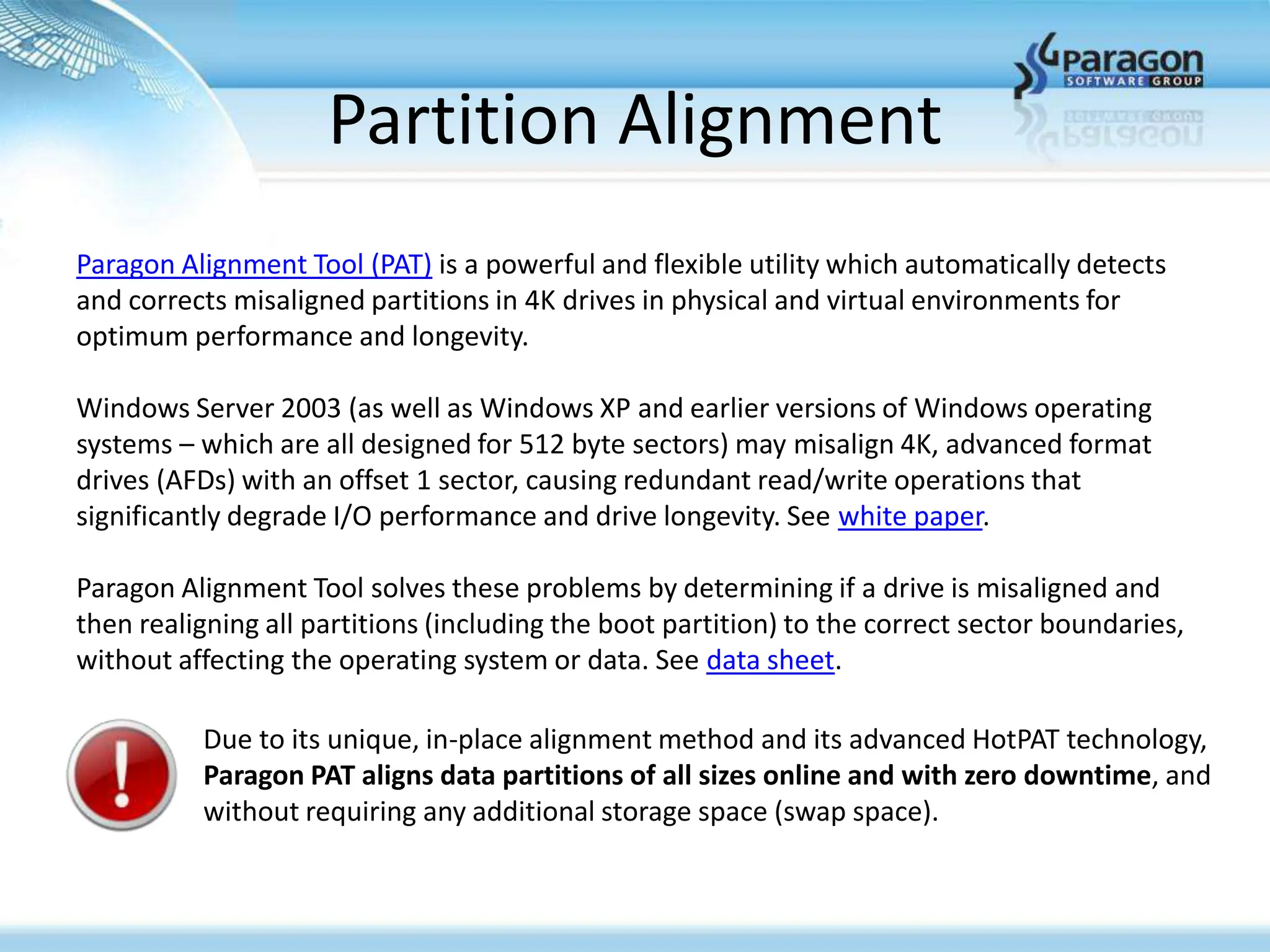 Partition Alignment
Paragon Alignment Tool (PAT) is a powerful and flexible utility which automatically detects
and corrects misaligned partitions in 4K drives in physical and virtual environments for
optimum performance and longevity.

Windows Server 2003 (as well as Windows XP and earlier versions of Windows operating
systems – which are all designed for 512 byte sectors) may misalign 4K, advanced format
drives (AFDs) with an offset 1 sector, causing redundant read/write operations that
significantly degrade I/O performance and drive longevity. See white paper.

Paragon Alignment Tool solves these problems by determining if a drive is misaligned and
then realigning all partitions (including the boot partition) to the correct sector boundaries,
without affecting the operating system or data. See data sheet.

          Due to its unique, in-place alignment method and its advanced HotPAT technology,
          Paragon PAT aligns data partitions of all sizes online and with zero downtime, and
          without requiring any additional storage space (swap space).
 