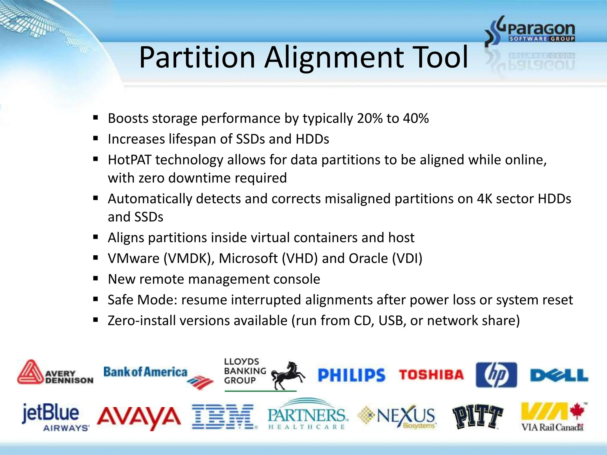 Partition Alignment Tool
 Boosts storage performance by typically 20% to 40%
 Increases lifespan of SSDs and HDDs
 HotPAT technology allows for data partitions to be aligned while online,
  with zero downtime required
 Automatically detects and corrects misaligned partitions on 4K sector HDDs
  and SSDs
 Aligns partitions inside virtual containers and host
 VMware (VMDK), Microsoft (VHD) and Oracle (VDI)
 New remote management console
 Safe Mode: resume interrupted alignments after power loss or system reset
 Zero-install versions available (run from CD, USB, or network share)
 