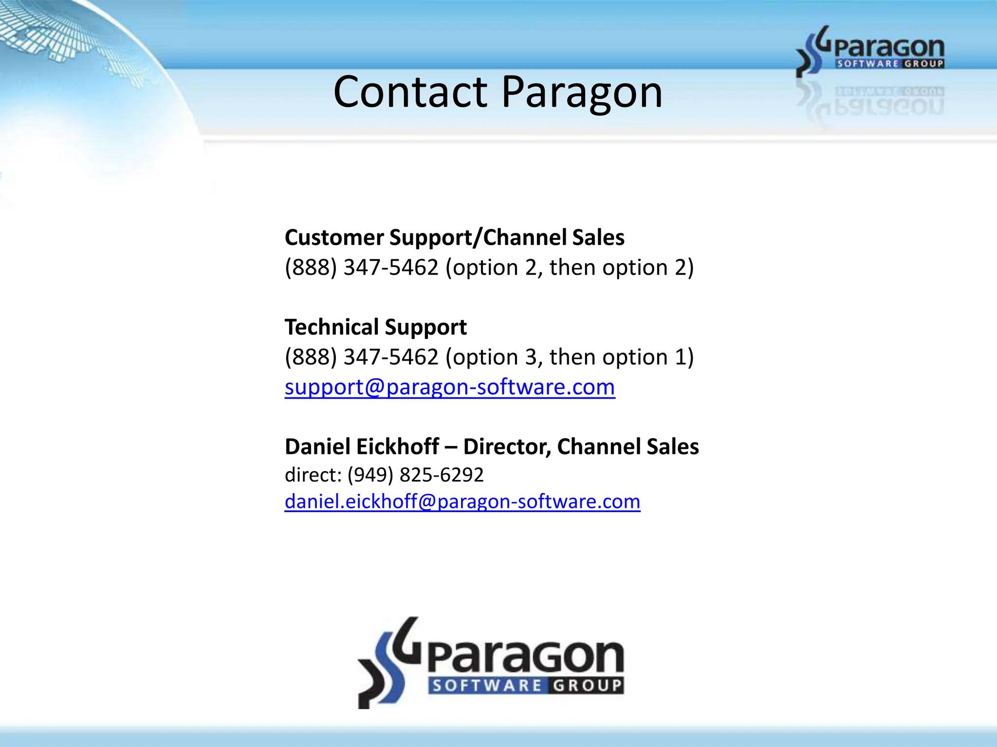 Contact Paragon

Customer Support/Channel Sales
(888) 347-5462 (option 2, then option 2)

Technical Support
(888) 347-5462 (option 3, then option 1)
support@paragon-software.com

Daniel Eickhoff – Director, Channel Sales
direct: (949) 825-6292
daniel.eickhoff@paragon-software.com
 