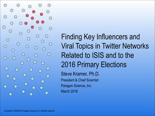 Finding Key Influencers and
Viral Topics in Twitter Networks
Related to ISIS and to the
2016 Primary Elections
Steve Kramer, Ph.D.
President & Chief Scientist
Paragon Science, Inc.
March 2016
Copyright © 2006-2016 Paragon Science, Inc. All rights reserved.
 