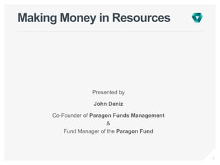 1
Making Money in Resources
Presented by
John Deniz
Co-Founder of Paragon Funds Management
&
Fund Manager of the Paragon Fund
 