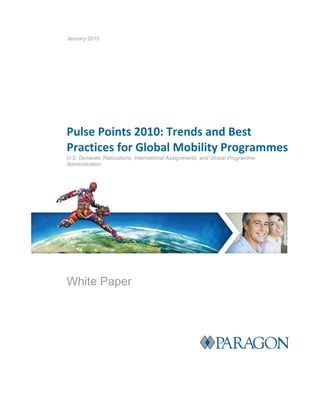 January 2010




 

        Pulse Points 2010: Trends and Best    
        Practices for Global Mobility Programmes 
        U.S. Domestic Relocations, International Assignments, and Global Programme
        Administration




        White Paper
 
