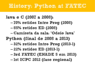 History: Python at FATEC
Java e C (2007 a 2008):
– 70% retidos Intro Prog (2008)
– 85% retidos ED (2008)
– Camiseta da sala: “Odeio Java”

Python (final de 2008 a 2013)
– 32% retidos Intro Prog (2013-1)
– 22% retidos ED (2013-1)
– 3rd FATEC (ENADE 5 em 2013)
– 1st ICPC 2012 (fase regional)

 
