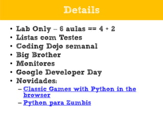 Details
•
•
•
•
•
•
•

Lab Only – 6 aulas == 4 + 2
Listas com Testes
Coding Dojo semanal
Big Brother
Monitores
Google Developer Day
Novidades:
– Classic Games with Python in the
browser
– Python para Zumbis

 
