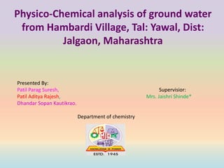 Physico-Chemical analysis of ground water
from Hambardi Village, Tal: Yawal, Dist:
Jalgaon, Maharashtra
Presented By:
Patil Parag Suresh, Supervisior:
Patil Aditya Rajesh, Mrs. Jaishri Shinde*
Dhandar Sopan Kautikrao.
Department of chemistry
 