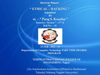 Seminar Report
                    on
      “ ETHICAL – HACKING ”
                   Submitted
                      BY
        Mr : - “ Parag S. Kosarkar        “
          Semester / Section “ – 6 th A
                  Roll No : - 41




                23 FEB , 2012 - 13
Department of Computer Technology PART TIME DEGREE
                      PROGRAM

        YESHWANTRAO CHAVAN COLLEGE OF
              ENGINEERING, Nagpur

    (An Autonomous Institution Affiliated to Rashtrasant
          Tukadoji Maharaj Nagpur University)
 