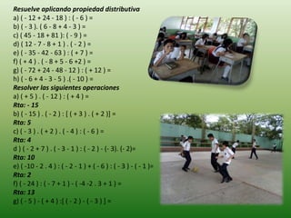 Resuelve aplicando propiedad distributiva
a) ( - 12 + 24 - 18 ) : ( - 6 ) =
b) ( - 3 ). ( 6 - 8 + 4 - 3 ) =
c) ( 45 - 18 + 81 ): ( - 9 ) =
d) ( 12 - 7 - 8 + 1 ) . ( - 2 ) =
e) ( - 35 - 42 - 63 ) : ( + 7 ) =
f) ( + 4 ) . ( - 8 + 5 - 6 +2 ) =
g) ( - 72 + 24 - 48 - 12 ) : ( + 12 ) =
h) ( - 6 + 4 - 3 - 5 ) .( - 10 ) =
Resolver las siguientes operaciones
a) ( + 5 ) . ( - 12 ) : ( + 4 ) =
Rta: - 15
b) ( - 15 ) . ( - 2 ) : [ ( + 3 ) . ( + 2 )] =
Rta: 5
c) ( - 3 ) . ( + 2 ) . ( - 4 ) : ( - 6 ) =
Rta: 4
d ) ( - 2 + 7 ) . ( - 3 - 1 ) : ( - 2 ) - (- 3). (- 2)=
Rta: 10
e) ( -10 - 2 . 4 ) : ( - 2 - 1 ) + ( - 6 ) : ( - 3 ) - ( - 1 )=
Rta: 2
f) ( - 24 ) : ( - 7 + 1 ) - ( -4 -2 . 3 + 1 ) =
Rta: 13
g) ( - 5 ) - ( + 4 ) :[ ( - 2 ) - ( - 3 ) ] =
 