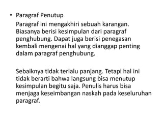 • Paragraf Penutup
Paragraf ini mengakhiri sebuah karangan.
Biasanya berisi kesimpulan dari paragraf
penghubung. Dapat juga berisi penegasan
kembali mengenai hal yang dianggap penting
dalam paragraf penghubung.
Sebaiknya tidak terlalu panjang. Tetapi hal ini
tidak berarti bahwa langsung bisa menutup
kesimpulan begitu saja. Penulis harus bisa
menjaga keseimbangan naskah pada keseluruhan
paragraf.

 