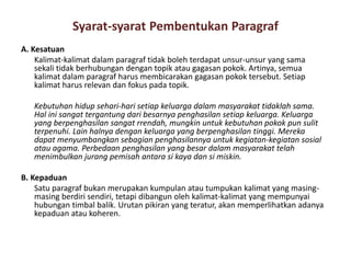 Syarat-syarat Pembentukan Paragraf
A. Kesatuan
Kalimat-kalimat dalam paragraf tidak boleh terdapat unsur-unsur yang sama
sekali tidak berhubungan dengan topik atau gagasan pokok. Artinya, semua
kalimat dalam paragraf harus membicarakan gagasan pokok tersebut. Setiap
kalimat harus relevan dan fokus pada topik.
Kebutuhan hidup sehari-hari setiap keluarga dalam masyarakat tidaklah sama.
Hal ini sangat tergantung dari besarnya penghasilan setiap keluarga. Keluarga
yang berpenghasilan sangat rrendah, mungkin untuk kebutuhan pokok pun sulit
terpenuhi. Lain halnya dengan keluarga yang berpenghasilan tinggi. Mereka
dapat menyumbangkan sebagian penghasilannya untuk kegiatan-kegiatan sosial
atau agama. Perbedaan penghasilan yang besar dalam masyarakat telah
menimbulkan jurang pemisah antara si kaya dan si miskin.
B. Kepaduan
Satu paragraf bukan merupakan kumpulan atau tumpukan kalimat yang masingmasing berdiri sendiri, tetapi dibangun oleh kalimat-kalimat yang mempunyai
hubungan timbal balik. Urutan pikiran yang teratur, akan memperlihatkan adanya
kepaduan atau koheren.

 