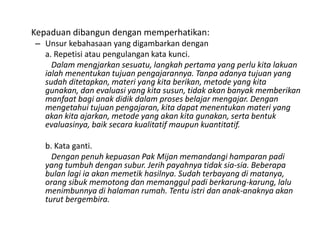 Kepaduan dibangun dengan memperhatikan:
– Unsur kebahasaan yang digambarkan dengan
a. Repetisi atau pengulangan kata kunci.
Dalam mengjarkan sesuatu, langkah pertama yang perlu kita lakuan
ialah menentukan tujuan pengajarannya. Tanpa adanya tujuan yang
sudah ditetapkan, materi yang kita berikan, metode yang kita
gunakan, dan evaluasi yang kita susun, tidak akan banyak memberikan
manfaat bagi anak didik dalam proses belajar mengajar. Dengan
mengetahui tujuan pengajaran, kita dapat menentukan materi yang
akan kita ajarkan, metode yang akan kita gunakan, serta bentuk
evaluasinya, baik secara kualitatif maupun kuantitatif.
b. Kata ganti.
Dengan penuh kepuasan Pak Mijan memandangi hamparan padi
yang tumbuh dengan subur. Jerih payahnya tidak sia-sia. Beberapa
bulan lagi ia akan memetik hasilnya. Sudah terbayang di matanya,
orang sibuk memotong dan memanggul padi berkarung-karung, lalu
menimbunnya di halaman rumah. Tentu istri dan anak-anaknya akan
turut bergembira.

 