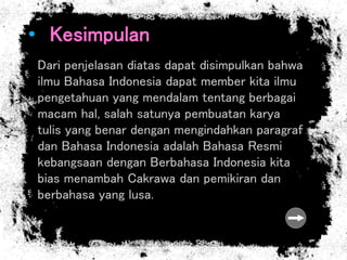 • Kesimpulan
Dari penjelasan diatas dapat disimpulkan bahwa
ilmu Bahasa Indonesia dapat member kita ilmu
pengetahuan yang mendalam tentang berbagai
macam hal, salah satunya pembuatan karya
tulis yang benar dengan mengindahkan paragraf
dan Bahasa Indonesia adalah Bahasa Resmi
kebangsaan dengan Berbahasa Indonesia kita
bias menambah Cakrawa dan pemikiran dan
berbahasa yang lusa.
 