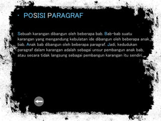 • POSISI PARAGRAF
Sebuah karangan dibangun oleh beberapa bab. Bab-bab suatu
karangan yang mengandung kebulatan ide dibangun oleh beberapa anak
bab. Anak bab dibangun oleh beberapa paragraf. Jadi, kedudukan
paragraf dalam karangan adalah sebagai unsur pembangun anak bab,
atau secara tidak langsung sebagai pembangun karangan itu sendiri.
 