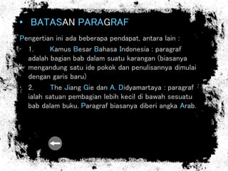 • BATASAN PARAGRAF
Pengertian ini ada beberapa pendapat, antara lain :
• 1. Kamus Besar Bahasa Indonesia : paragraf
adalah bagian bab dalam suatu karangan (biasanya
mengandung satu ide pokok dan penulisannya dimulai
dengan garis baru)
• 2. The Jiang Gie dan A. Didyamartaya : paragraf
ialah satuan pembagian lebih kecil di bawah sesuatu
bab dalam buku. Paragraf biasanya diberi angka Arab.
 