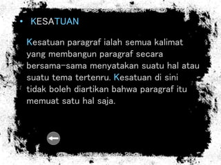 • KESATUAN
Kesatuan paragraf ialah semua kalimat
yang membangun paragraf secara
bersama-sama menyatakan suatu hal atau
suatu tema tertenru. Kesatuan di sini
tidak boleh diartikan bahwa paragraf itu
memuat satu hal saja.
 