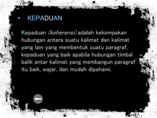 • KEPADUAN
Kepaduan (koherensi) adalah kekompakan
hubungan antara suatu kalimat dan kalimat
yang lain yang membentuk suatu paragraf,
kepaduan yang baik apabila hubungan timbal
balik antar kalimat yang membangun paragraf
itu baik, wajar, dan mudah dipahami.
 