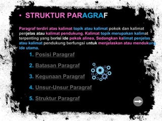 • STRUKTUR PARAGRAF
Paragraf terdiri atas kalimat topik atau kalimat pokok dan kalimat
penjelas atau kalimat pendukung. Kalimat topik merupakan kalimat
terpenting yang berisi ide pokok alinea. Sedangkan kalimat penjelas
atau kalimat pendukung berfungsi untuk menjelaskan atau mendukung
ide utama.
1. Posisi Paragraf
2. Batasan Paragraf
3. Kegunaan Paragraf
4. Unsur-Unsur Paragraf
5. Struktur Paragraf
 