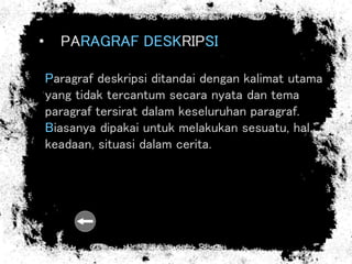 • PARAGRAF DESKRIPSI
Paragraf deskripsi ditandai dengan kalimat utama
yang tidak tercantum secara nyata dan tema
paragraf tersirat dalam keseluruhan paragraf.
Biasanya dipakai untuk melakukan sesuatu, hal,
keadaan, situasi dalam cerita.
 
