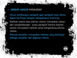 • UNSUR-UNSUR PARAGRAF
Unsur pembangun paragraf agar paragraf atau alinea
dapat berfungsi dengan sebagaimana mestinya.
Kalimat utama atau pikiran utama, merupakan dasar
dari pengembangan suatu paragraf karena kalimat
utama merupakan kalimat yang mengandung pikiran
utama.
Kalimat penjelas, merupakan kalimat yang berfungsi
sebagai penjelas dari gagasan utama.
 