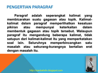 PENGERTIAN PARAGRAF
Paragraf adalah seperangkat kalimat yang
membicarakan suatu gagasan atau topik. Kalimat-
kalimat dalam paragraf memperlihatkan kesatuan
pikiran atau mempunyai keterkaitan dalam
membentuk gagasan atau topik tersebut. Walaupun
paragraf itu mengandung beberapa kalimat, tidak
satupun dari kalimat-kalimat itu yang memperkatakan
soal lain. Seluruhnya memperbincangkan satu
masalah atau sekurang-kurangnya bertalian erat
dengan masalah itu.
http://izanbahdin.blogspot.com
 