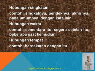 Hubungan singkatan
contoh: singkatnya, pendeknya, akhirnya,
pada umumnya, dengan kata lain.
Hubungan waktu
contoh: sementara itu, segera setelah itu,
beberapa saat kemudian.
Hubungan tempat
contoh: berdekatan dengan itu
http://izanbahdin.blogspot.com
 