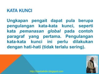 KATA KUNCI
Ungkapan pengait dapat pula berupa
pengulangan kata-kata kunci, seperti
kata pemanasan global pada contoh
paragraf yang pertama. Pengulangan
kata-kata kunci ini perlu dilakukan
dengan hati-hati (tidak terlalu sering).
http://izanbahdin.blogspot.com
 
