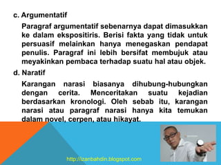 c. Argumentatif
Paragraf argumentatif sebenarnya dapat dimasukkan
ke dalam ekspositiris. Berisi fakta yang tidak untuk
persuasif melainkan hanya menegaskan pendapat
penulis. Paragraf ini lebih bersifat membujuk atau
meyakinkan pembaca terhadap suatu hal atau objek.
d. Naratif
Karangan narasi biasanya dihubung-hubungkan
dengan cerita. Menceritakan suatu kejadian
berdasarkan kronologi. Oleh sebab itu, karangan
narasi atau paragraf narasi hanya kita temukan
dalam novel, cerpen, atau hikayat.
http://izanbahdin.blogspot.com
 