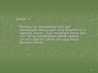 10
Contoh 1
Peristiwa itu menyadarkan kita agar
mewaspadai bahaya petir yang tersembunyi di
kawasan industri. Juga mengingat bahwa petir
lebih sering menghantam daerah industri
daripada daerah- daerah lain yang bukan
kawasan industri.
 