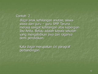 12
Contoh 2
Bagai anak kehilangan anutan, siswa-
siswa dan guru – guru SMP Taruna
merasa sangat kehilangan atas kepergian
Ibu Anita. Beliau adalah kepala sekolah
yang mengabdikan jiwa dan raganya
demi pendidikan.
Kata bagai merupakan ciri paragraf
perbandingan.
 