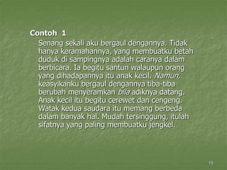 15
Contoh 1
Senang sekali aku bergaul dengannya. Tidak
hanya keramahannya, yang membuatku betah
duduk di sampingnya adalah caranya dalam
berbicara. Ia begitu santun walaupun orang
yang dihadapannya itu anak kecil. Namun,
keasyikanku bergaul dengannya tiba-tiba
berubah menyeramkan bila adiknya datang.
Anak kecil itu begitu cerewet dan cengeng.
Watak kedua saudara itu memang berbeda
dalam banyak hal. Mudah tersinggung, itulah
sifatnya yang paling membuatku jengkel.
 