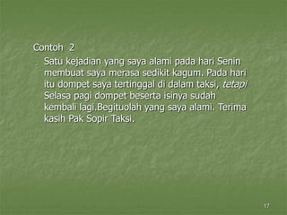 17
Contoh 2
Satu kejadian yang saya alami pada hari Senin
membuat saya merasa sedikit kagum. Pada hari
itu dompet saya tertinggal di dalam taksi, tetapi
Selasa pagi dompet beserta isinya sudah
kembali lagi.Begituolah yang saya alami. Terima
kasih Pak Sopir Taksi.
 