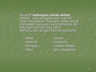 19
 Paragraf hubungan sebab akibat
disebut juga penggabungan kalimat
yang menyatakan hubungan sebab akibat
merupakan karangan yang terbentuk dari
beberapa kalimat yang saling
berhubungan dengan kata penghubung:
- sebab - karena
- sebab itu - karena itu
- sehingga - sampai-sampai
- maka - dan sebagainya
 