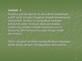 21
Contoh 1
Pesatnya pembangunan di Jawa Barat berdampak
positif pada semakin tingginya tingkat kemakmuran
masyarakat. Kondisi ini menjadikan tuntutan
kebutuhan dasar manusia akan perumahan
cenderung semakin mudah terpenuhi karena
didukung oleh menurunnya suku bunga kredit
perumahan.
Dalam paragraf tersebut memperlihatkan hubungan
sebab akibat dengan menggunakan kata karena.
 
