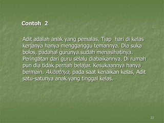 22
Contoh 2
Adit adalah anak yang pemalas. Tiap hari di kelas
kerjanya hanya mengganggu temannya. Dia suka
bolos, padahal gurunya sudah menasihatinya.
Peringatan dari guru selalu diabaikannya. Di rumah
pun dia tidak pernah belajar. Kesukaannya hanya
bermain. Akibatnya, pada saat kenaikan kelas, Adit
satu-satunya anak yang tinggal kelas.
 