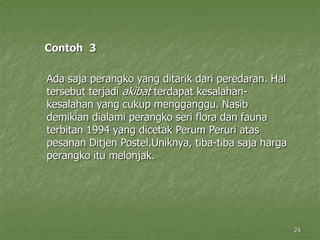 24
Contoh 3
Ada saja perangko yang ditarik dari peredaran. Hal
tersebut terjadi akibat terdapat kesalahan-
kesalahan yang cukup mengganggu. Nasib
demikian dialami perangko seri flora dan fauna
terbitan 1994 yang dicetak Perum Peruri atas
pesanan Ditjen Postel.Uniknya, tiba-tiba saja harga
perangko itu melonjak.
 