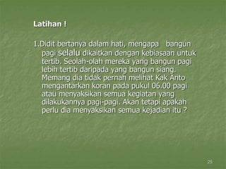 25
Latihan !
1.Didit bertanya dalam hati, mengapa bangun
pagi selalu dikaitkan dengan kebiasaan untuk
tertib. Seolah-olah mereka yang bangun pagi
lebih tertib daripada yang bangun siang.
Memang dia tidak pernah melihat Kak Anto
mengantarkan koran pada pukul 06.00 pagi
atau menyaksikan semua kegiatan yang
dilakukannya pagi-pagi. Akan tetapi apakah
perlu dia menyaksikan semua kejadian itu ?
 