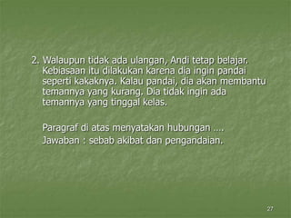 27
2. Walaupun tidak ada ulangan, Andi tetap belajar.
Kebiasaan itu dilakukan karena dia ingin pandai
seperti kakaknya. Kalau pandai, dia akan membantu
temannya yang kurang. Dia tidak ingin ada
temannya yang tinggal kelas.
Paragraf di atas menyatakan hubungan ….
Jawaban : sebab akibat dan pengandaian.
 