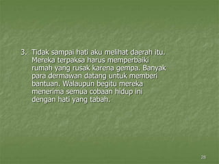 28
3. Tidak sampai hati aku melihat daerah itu.
Mereka terpaksa harus memperbaiki
rumah yang rusak karena gempa. Banyak
para dermawan datang untuk memberi
bantuan. Walaupun begitu mereka
menerima semua cobaan hidup ini
dengan hati yang tabah.
 